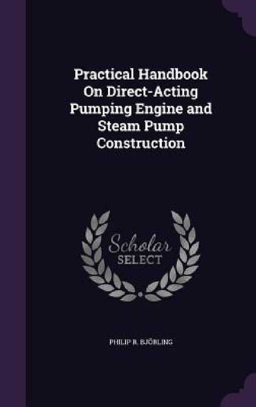 Practical Handbook On Direct-Acting Pumping Engine and Steam Pump Construction by Philip R. Björling
