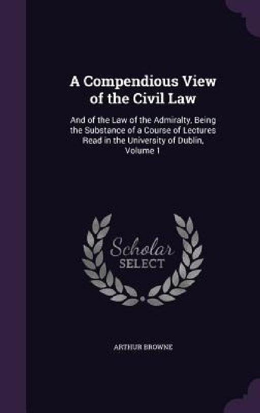A Compendious View of the Civil Law: And of the Law of the Admiralty, Being the Substance of a Course of Lectures Read in the University of Dublin, Vo by Arthur Browne