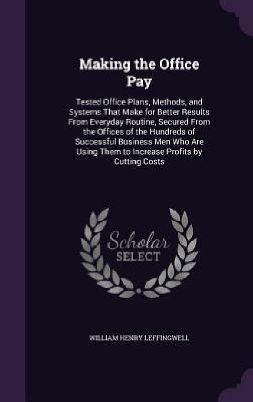 Making the Office Pay: Tested Office Plans, Methods, and Systems That Make for Better Results From Everyday Routine, Secured From the Offices by William Henry Leffingwell