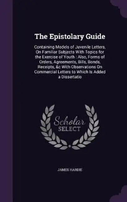 The Epistolary Guide: Containing Models of Juvenile Letters, On Familiar Subjects With Topics for the Exercise of Youth: Also, Forms of Orde by James Hardie