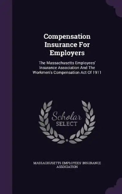 Compensation Insurance For Employers: The Massachusetts Employees' Insurance Association And The Workmen's Compensation Act Of 1911 by Massachusetts Employees' Insurance Asso