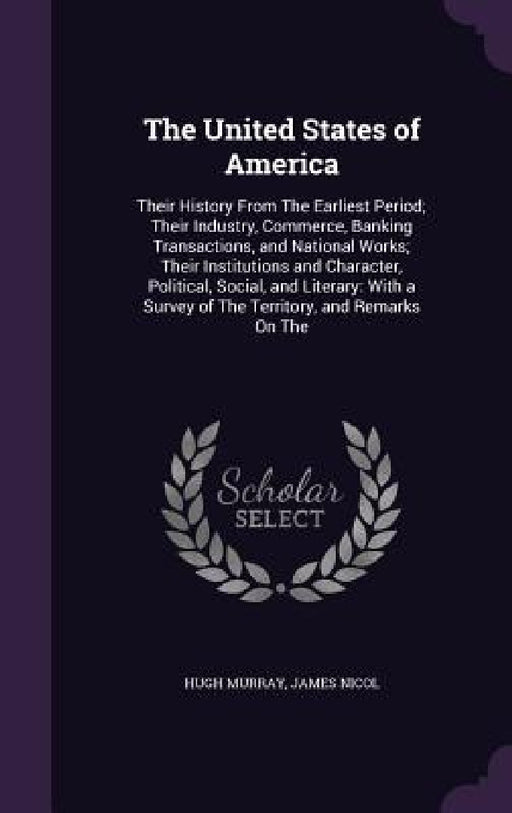 The United States of America: Their History From The Earliest Period; Their Industry, Commerce, Banking Transactions, and National Works; Their Inst by Hugh Murray, James Nicol
