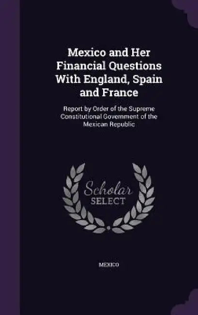 Mexico and Her Financial Questions With England, Spain and France: Report by Order of the Supreme Constitutional Government of the Mexican Republic by Mexico