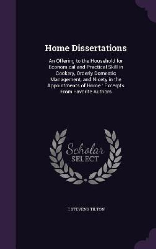 Home Dissertations: An Offering to the Household for Economical and Practical Skill in Cookery, Orderly Domestic Management, and Nicety in by E. Stevens Tilton