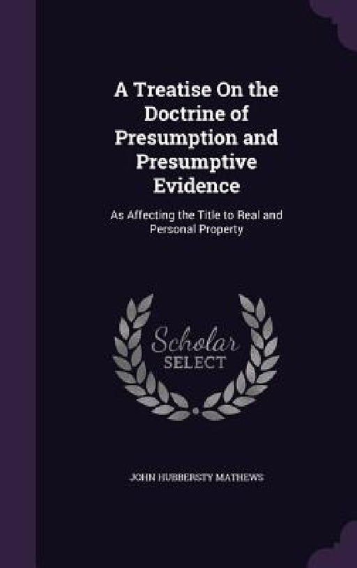 A Treatise On the Doctrine of Presumption and Presumptive Evidence: As Affecting the Title to Real and Personal Property by John Hubbersty Mathews