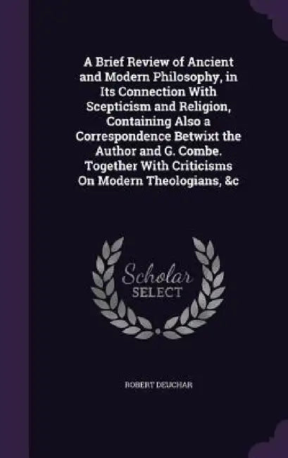 A Brief Review of Ancient and Modern Philosophy, in Its Connection With Scepticism and Religion, Containing Also a Correspondence Betwixt the Author a by Robert Deuchar
