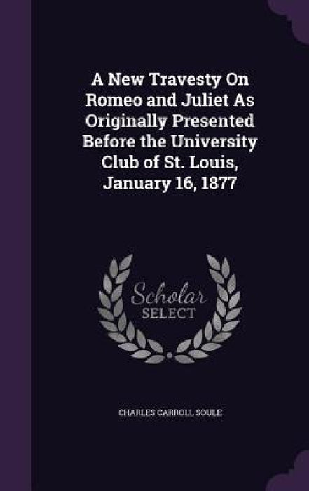 A New Travesty On Romeo and Juliet As Originally Presented Before the University Club of St. Louis, January 16, 1877 by Charles Carroll Soule