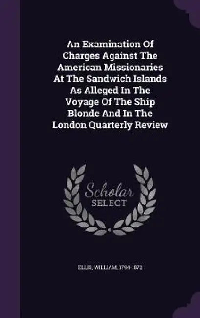 An Examination Of Charges Against The American Missionaries At The Sandwich Islands As Alleged In The Voyage Of The Ship Blonde And In The London Quar by William Ellis