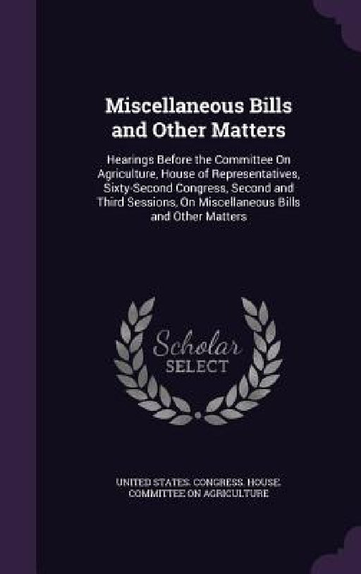 Miscellaneous Bills and Other Matters: Hearings Before the Committee On Agriculture, House of Representatives, Sixty-Second Congress, Second and Third by United States Congress House Committe