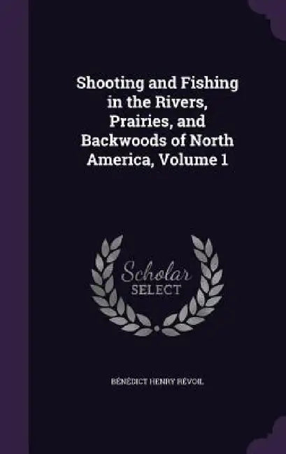 Shooting and Fishing in the Rivers, Prairies, and Backwoods of North America, Volume 1 by Bénédict Henry Révoil