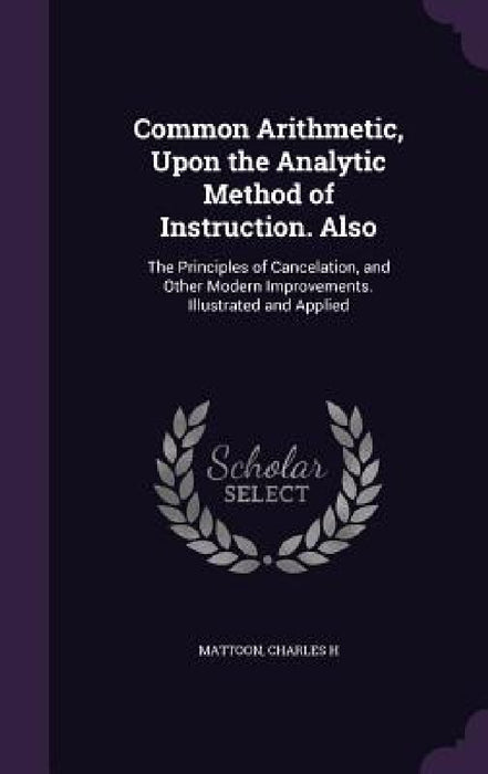 Common Arithmetic, Upon the Analytic Method of Instruction. Also: The Principles of Cancelation, and Other Modern Improvements. Illustrated and Applie by Charles H. Mattoon