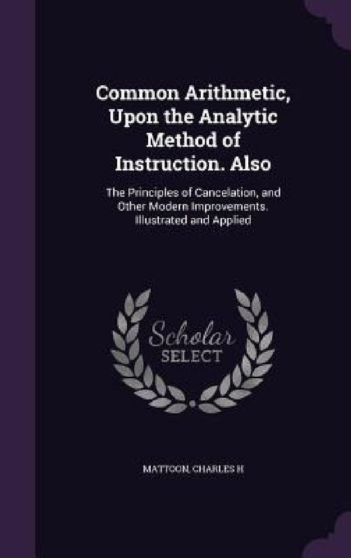 Common Arithmetic, Upon the Analytic Method of Instruction. Also: The Principles of Cancelation, and Other Modern Improvements. Illustrated and Applie by Charles H. Mattoon