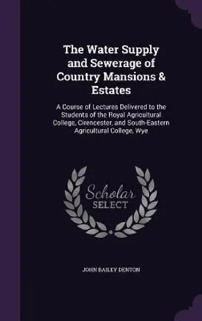 The Water Supply and Sewerage of Country Mansions & Estates: A Course of Lectures Delivered to the Students of the Royal Agricultural College, Cirence by John Bailey Denton