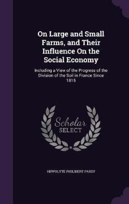 On Large and Small Farms, and Their Influence On the Social Economy: Including a View of the Progress of the Division of the Soil in France Since 1815 by Hippolyte Philibert Passy