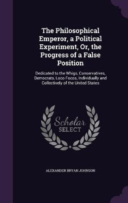 The Philosophical Emperor, a Political Experiment, Or, the Progress of a False Position: Dedicated to the Whigs, Conservatives, Democrats, Loco Focos, by Alexander Bryan Johnson