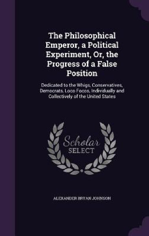The Philosophical Emperor, a Political Experiment, Or, the Progress of a False Position: Dedicated to the Whigs, Conservatives, Democrats, Loco Focos, by Alexander Bryan Johnson