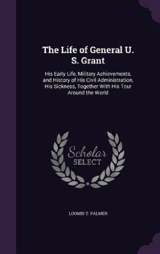 The Life of General U. S. Grant: His Early Life, Military Achievements, and History of His Civil Administration, His Sickness, Together With His Tour by Loomis T. Palmer
