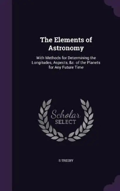 The Elements of Astronomy: With Methods for Determining the Longitudes, Aspects, &c. of the Planets for Any Future Time by S. Treeby