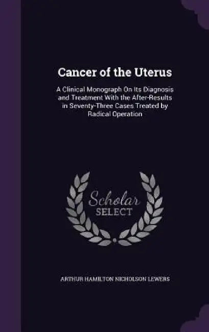 Cancer of the Uterus: A Clinical Monograph On Its Diagnosis and Treatment With the After-Results in Seventy-Three Cases Treated by Radical Operation by Arthur Hamilton Nicholson Lewers