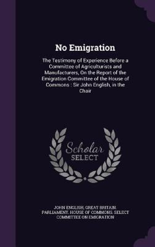 No Emigration: The Testimony of Experience Before a Committee of Agriculturists and Manufacturers, On the Report of the Emigration Co by John English, Great Britain Parliament House of Comm