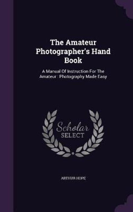 The Amateur Photographer's Hand Book: A Manual Of Instruction For The Amateur: Photography Made Easy by Arthur Hope