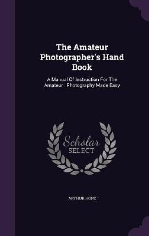The Amateur Photographer's Hand Book: A Manual Of Instruction For The Amateur: Photography Made Easy by Arthur Hope