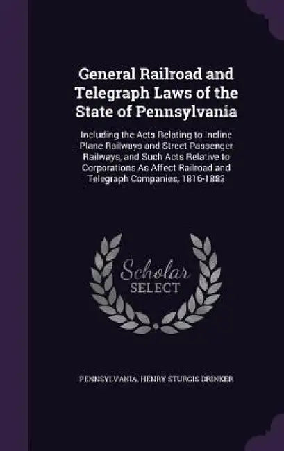 General Railroad and Telegraph Laws of the State of Pennsylvania: Including the Acts Relating to Incline Plane Railways and Street Passenger Railways, by Pennsylvania, Henry Sturgis Drinker