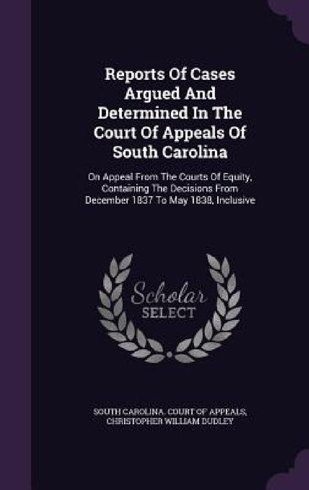 Reports Of Cases Argued And Determined In The Court Of Appeals Of South Carolina: On Appeal From The Courts Of Equity, Containing The Decisions From D by South Carolina Court of Appeals, Christopher William Dudley