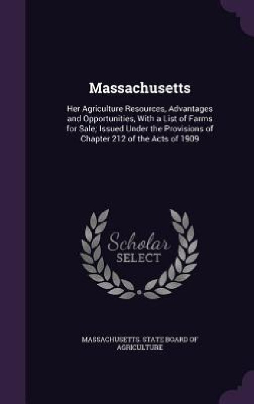 Massachusetts: Her Agriculture Resources, Advantages and Opportunities, With a List of Farms for Sale; Issued Under the Provisions of by Massachusetts State Board of Agricultur