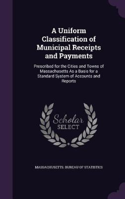 A Uniform Classification of Municipal Receipts and Payments: Prescribed for the Cities and Towns of Massachusetts As a Basis for a Standard System of by Massachusetts Bureau of Statistics