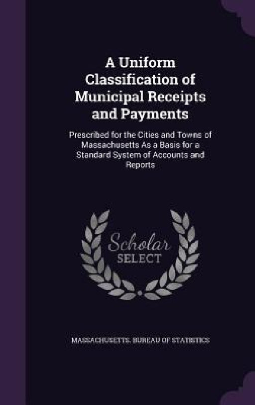 A Uniform Classification of Municipal Receipts and Payments: Prescribed for the Cities and Towns of Massachusetts As a Basis for a Standard System of by Massachusetts Bureau of Statistics