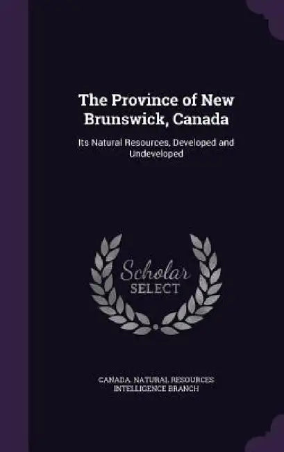 The Province of New Brunswick, Canada: Its Natural Resources, Developed and Undeveloped by Canada Natural Resources Intelligence B.