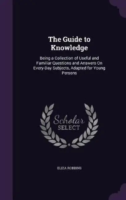 The Guide to Knowledge: Being a Collection of Useful and Familiar Questions and Answers On Every-Day Subjects, Adapted for Young Persons by Eliza Robbins