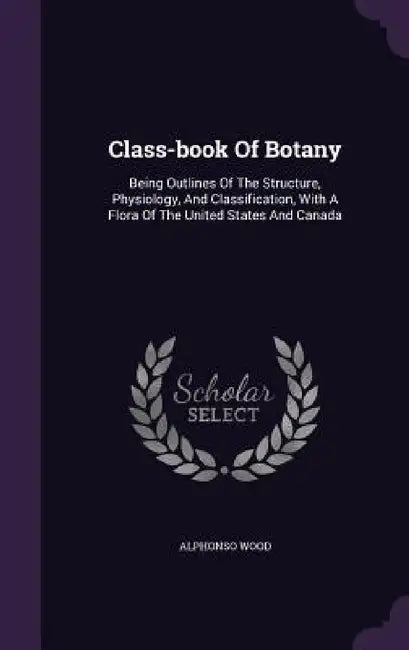 Class-book Of Botany: Being Outlines Of The Structure, Physiology, And Classification, With A Flora Of The United States And Canada by Alphonso Wood