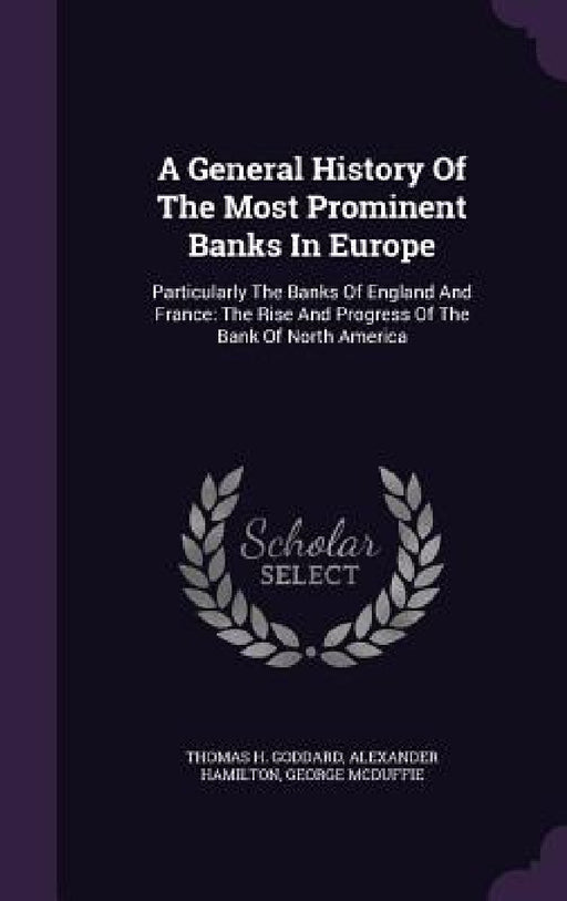 A General History Of The Most Prominent Banks In Europe: Particularly The Banks Of England And France: The Rise And Progress Of The Bank Of North Amer by Thomas H. Goddard, Alexander Hamilton, George McDuffie