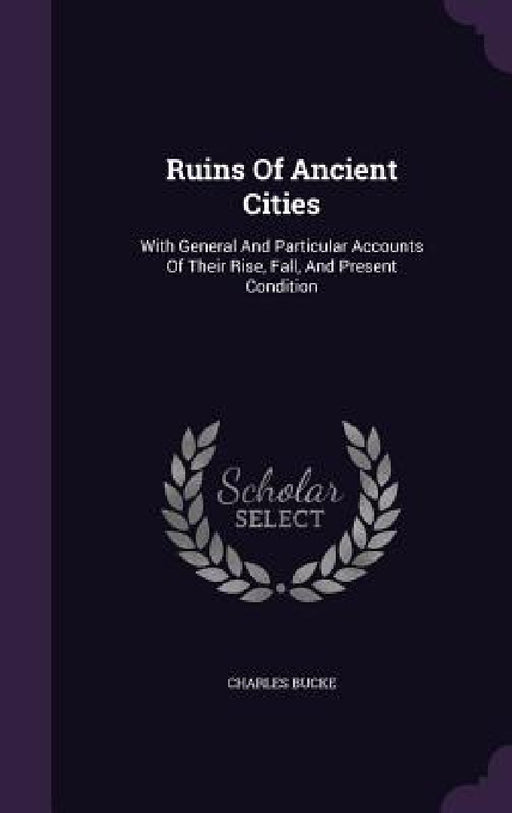 Ruins Of Ancient Cities: With General And Particular Accounts Of Their Rise, Fall, And Present Condition by Charles Bucke