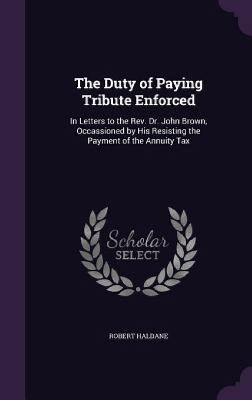 The Duty of Paying Tribute Enforced: In Letters to the Rev. Dr. John Brown, Occassioned by His Resisting the Payment of the Annuity Tax by Robert Haldane