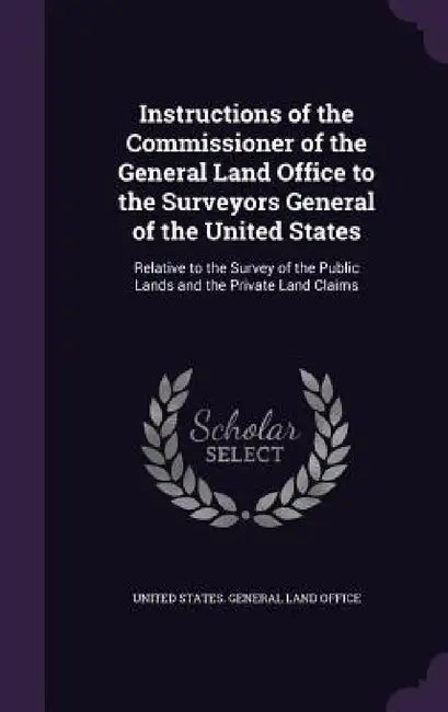Instructions of the Commissioner of the General Land Office to the Surveyors General of the United States: Relative to the Survey of the Public Lands by United States General Land Office