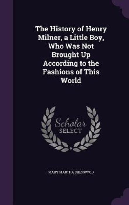 The History of Henry Milner, a Little Boy, Who Was Not Brought Up According to the Fashions of This World by Mary Martha Sherwood