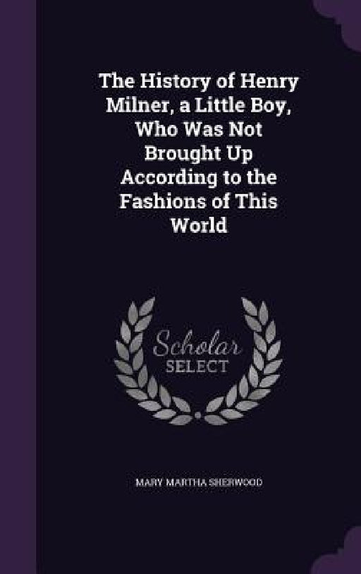 The History of Henry Milner, a Little Boy, Who Was Not Brought Up According to the Fashions of This World by Mary Martha Sherwood