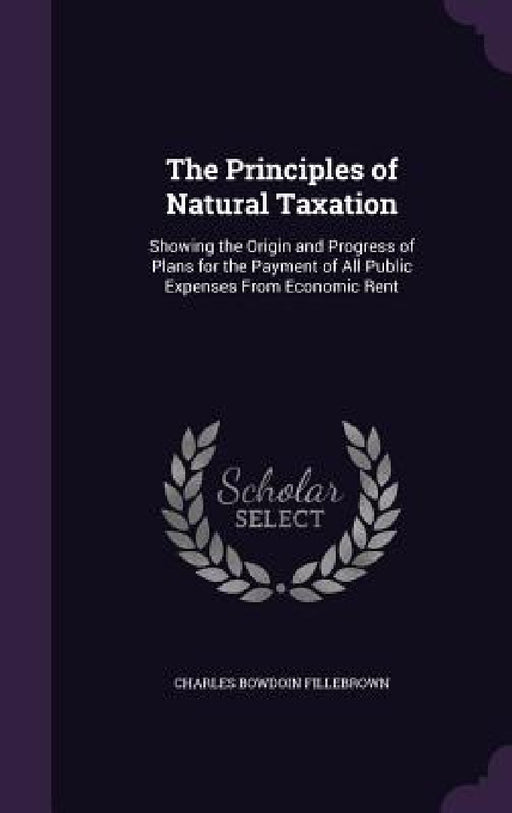 The Principles of Natural Taxation: Showing the Origin and Progress of Plans for the Payment of All Public Expenses From Economic Rent by Charles Bowdoin Fillebrown