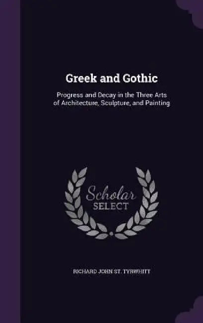 Greek and Gothic: Progress and Decay in the Three Arts of Architecture, Sculpture, and Painting by Richard John St Tyrwhitt