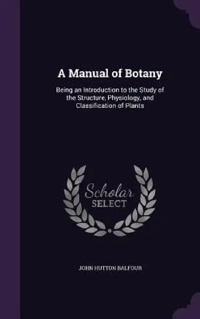 A Manual of Botany: Being an Introduction to the Study of the Structure, Physiology, and Classification of Plants by John Hutton Balfour