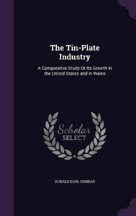 The Tin-Plate Industry: A Comparative Study Ot Its Growth in the United States and in Wales by Donald Earl Dunbar