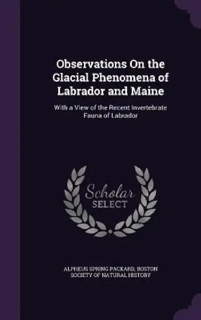 Observations On the Glacial Phenomena of Labrador and Maine: With a View of the Recent Invertebrate Fauna of Labrador by Alpheus Spring Packard, Boston Society of Natural History