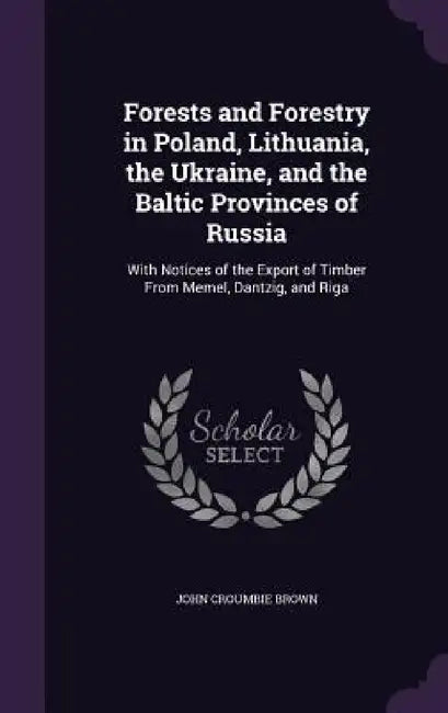 Forests and Forestry in Poland, Lithuania, the Ukraine, and the Baltic Provinces of Russia: With Notices of the Export of Timber From Memel, Dantzig, by John Croumbie Brown