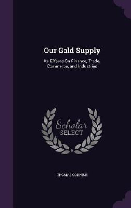 Our Gold Supply: Its Effects On Finance, Trade, Commerce, and Industries by Thomas Cornish