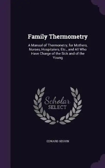 Family Thermometry: A Manual of Thermonetry, for Mothers, Nurses, Hospitalers, Etc., and All Who Have Charge of the Sick and of the Young by Edward Seguin