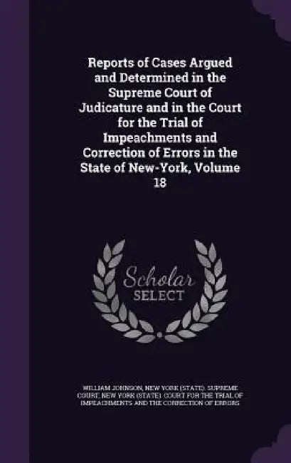 Reports of Cases Argued and Determined in the Supreme Court of Judicature and in the Court for the Trial of Impeachments and Correction of Errors in t by William Johnson, New York (State) Supreme Court, New York (State) Court for the Trial of