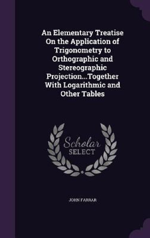 An Elementary Treatise On the Application of Trigonometry to Orthographic and Stereographic Projection...Together With Logarithmic and Other Tables by John Farrar